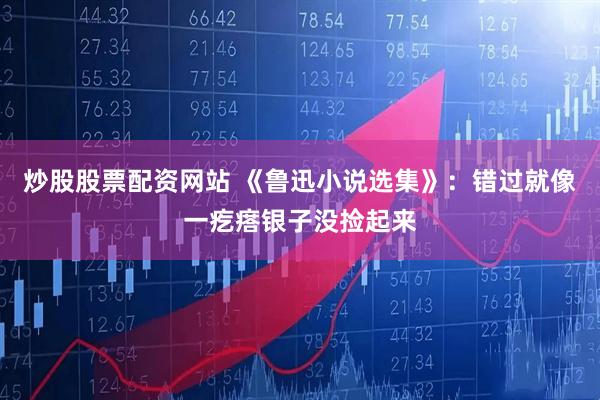 炒股股票配资网站 《鲁迅小说选集》：错过就像一疙瘩银子没捡起来