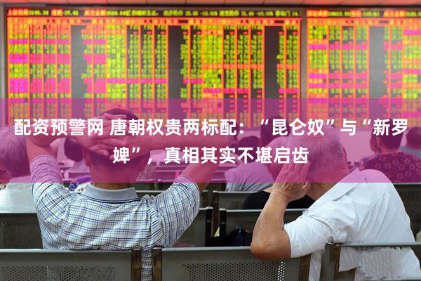 配资预警网 唐朝权贵两标配：“昆仑奴”与“新罗婢”，真相其实不堪启齿