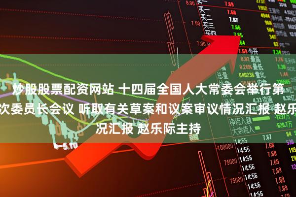 炒股股票配资网站 十四届全国人大常委会举行第四十九次委员长会议 听取有关草案和议案审议情况汇报 赵乐际主持