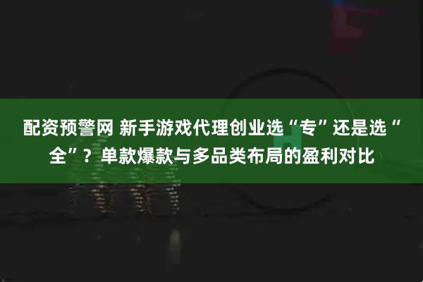 配资预警网 新手游戏代理创业选“专”还是选“全”？单款爆款与多品类布局的盈利对比