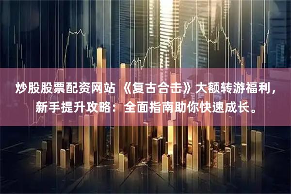 炒股股票配资网站 《复古合击》大额转游福利，新手提升攻略：全面指南助你快速成长。
