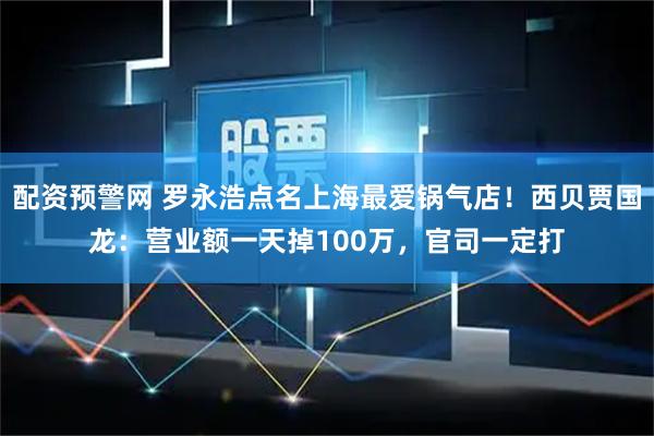 配资预警网 罗永浩点名上海最爱锅气店！西贝贾国龙：营业额一天掉100万，官司一定打