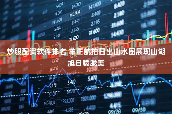 炒股配资软件排名 羊正航拍日出山水图展现山湖旭日朦胧美