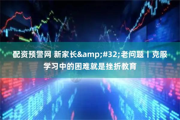 配资预警网 新家长&#32;老问题丨克服学习中的困难就是挫折教育