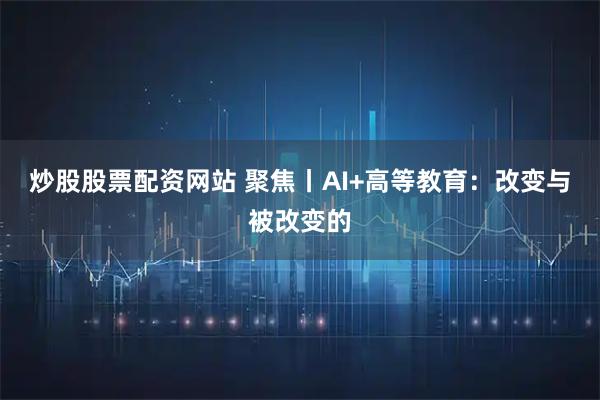 炒股股票配资网站 聚焦丨AI+高等教育：改变与被改变的