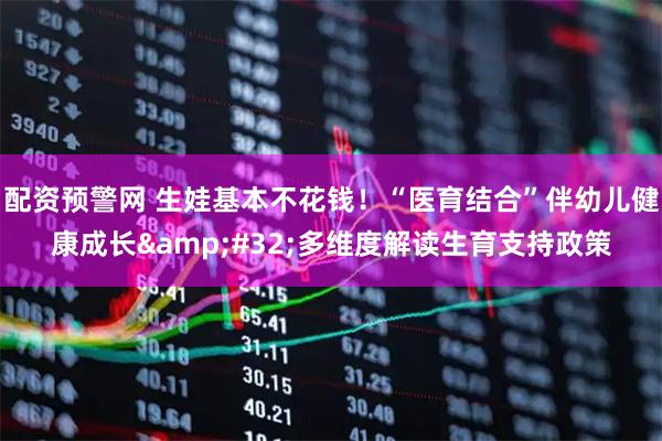 配资预警网 生娃基本不花钱！“医育结合”伴幼儿健康成长 多维度解读生育支持政策