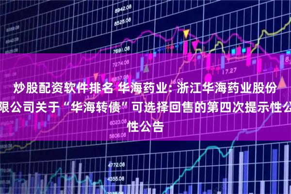 炒股配资软件排名 华海药业: 浙江华海药业股份有限公司关于“华海转债”可选择回售的第四次提示性公告