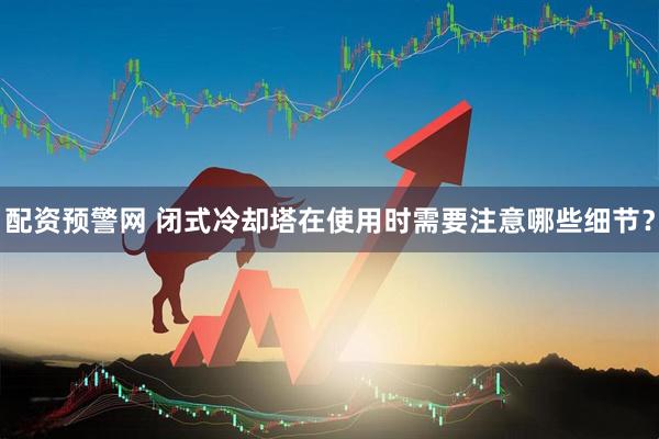 配资预警网 闭式冷却塔在使用时需要注意哪些细节？