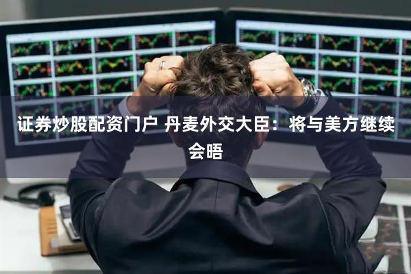 证券炒股配资门户 丹麦外交大臣：将与美方继续会晤