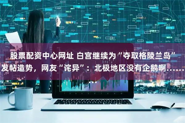 股票配资中心网址 白宫继续为“夺取格陵兰岛”发帖造势，网友“诧异”：北极地区没有企鹅啊……