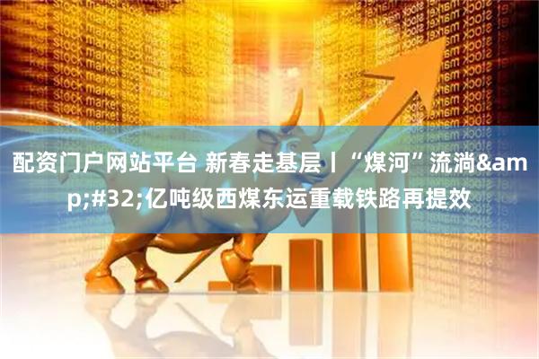 配资门户网站平台 新春走基层丨“煤河”流淌 亿吨级西煤东运重载铁路再提效
