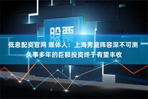 低息配资官网 媒体人：上海男篮阵容深不可测 久事多年的巨额投资终于有望丰收