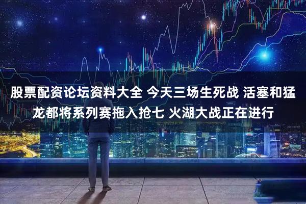 股票配资论坛资料大全 今天三场生死战 活塞和猛龙都将系列赛拖入抢七 火湖大战正在进行