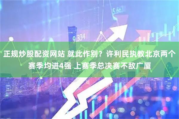 正规炒股配资网站 就此作别？许利民执教北京两个赛季均进4强 上赛季总决赛不敌广厦
